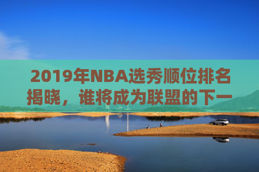 2019年NBA选秀顺位排名揭晓，谁将成为联盟的下一个明星？