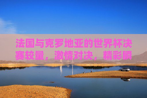 法国与克罗地亚的世界杯决赛较量，激情对决，精彩瞬间回顾
