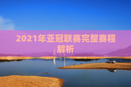 2021年亚冠联赛完整赛程解析