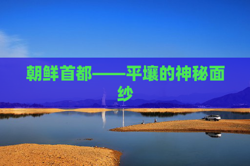朝鲜首都——平壤的神秘面纱 朝鲜首都——平壤的神秘面纱