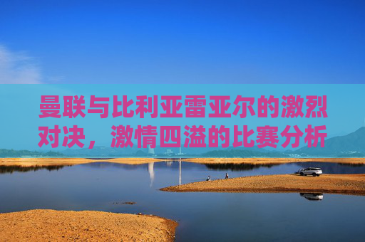 曼联与比利亚雷亚尔的激烈对决,激情四溢的比赛分析 曼联与比利亚雷亚尔的激烈对决,激情四溢的比赛分析