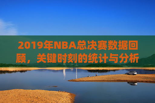 2019年NBA总决赛数据回顾，关键时刻的统计与分析