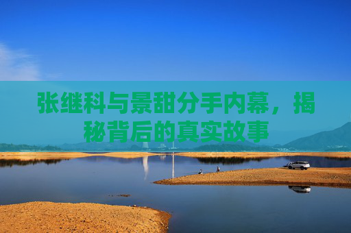 张继科与景甜分手内幕，揭秘背后的真实故事