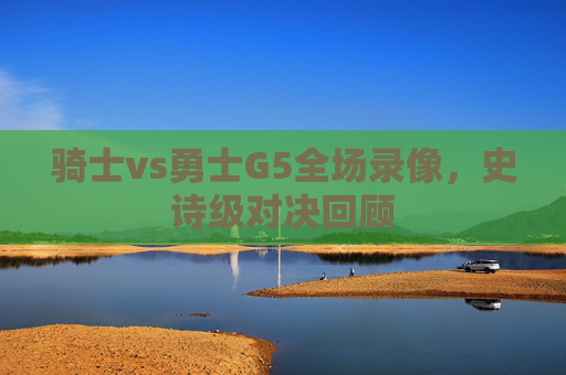 骑士vs勇士G5全场录像，史诗级对决回顾