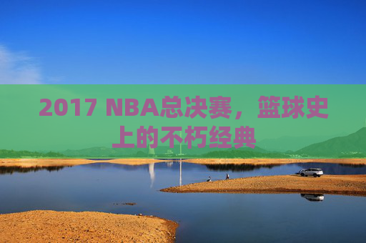 2017 NBA总决赛，篮球史上的不朽经典
