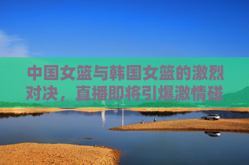 中国女篮与韩国女篮的激烈对决，直播即将引爆激情碰撞！