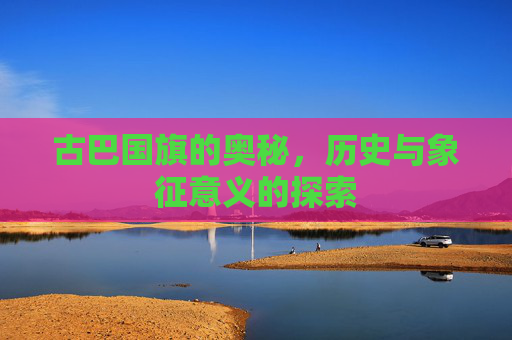 古巴国旗的奥秘，历史与象征意义的探索