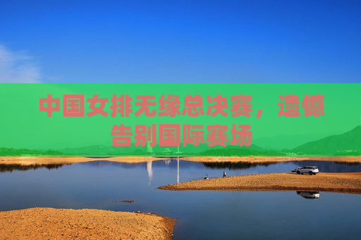 中国女排无缘总决赛，遗憾告别国际赛场