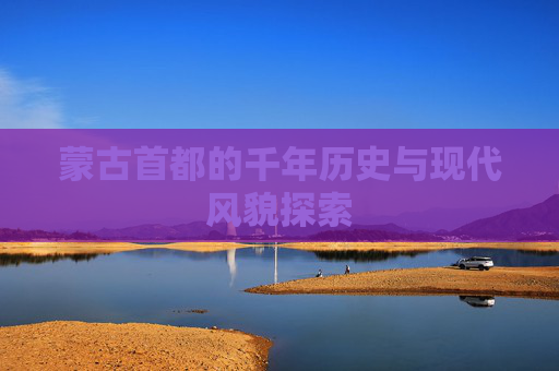 蒙古首都的千年历史与现代风貌探索