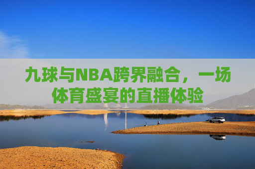 九球与NBA跨界融合，一场体育盛宴的直播体验