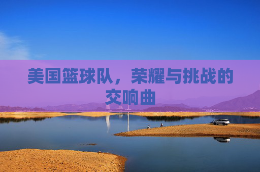 美国篮球队，荣耀与挑战的交响曲