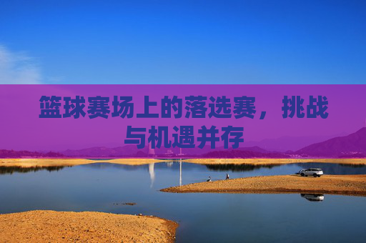 篮球赛场上的落选赛,挑战与机遇并存 篮球赛场上的落选赛,挑战与机遇并存