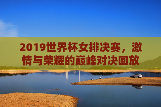 2019世界杯女排决赛，激情与荣耀的巅峰对决回放