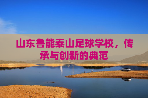 山东鲁能泰山足球学校，传承与创新的典范