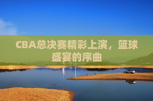 CBA总决赛精彩上演，篮球盛宴的序曲