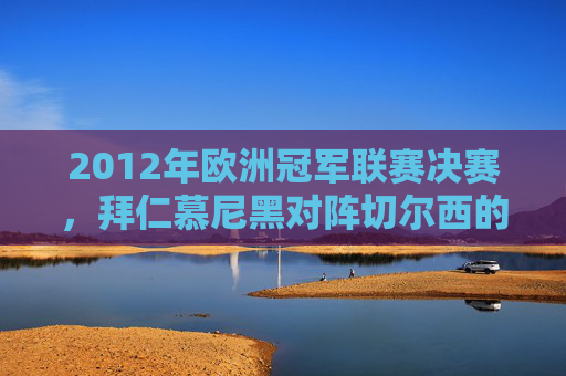 2012年欧洲冠军联赛决赛，拜仁慕尼黑对阵切尔西的较量