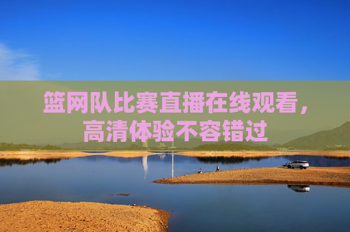 篮网队比赛直播在线观看，高清体验不容错过