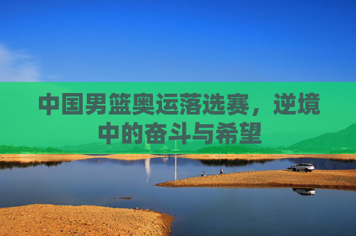 中国男篮奥运落选赛，逆境中的奋斗与希望