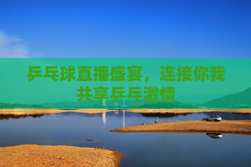 乒乓球直播盛宴，连接你我共享乒乓激情