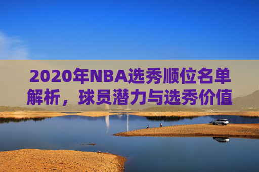 2020年NBA选秀顺位名单解析，球员潜力与选秀价值评估