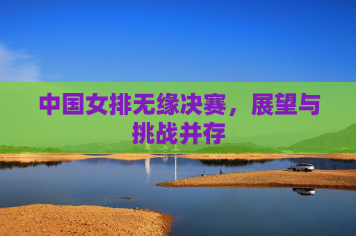 中国女排无缘决赛，展望与挑战并存