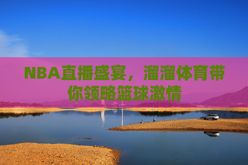 NBA直播盛宴，溜溜体育带你领略篮球激情