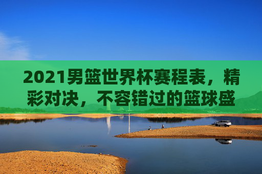 2021男篮世界杯赛程表，精彩对决，不容错过的篮球盛宴