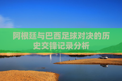 阿根廷与巴西足球对决的历史交锋记录分析