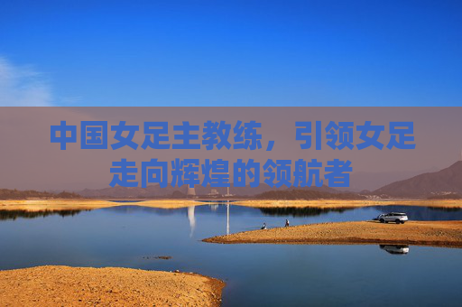 中国女足主教练，引领女足走向辉煌的领航者