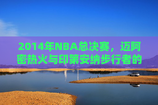 2014年NBA总决赛，迈阿密热火与印第安纳步行者的较量