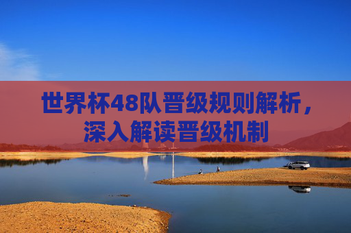 世界杯48队晋级规则解析,深入解读晋级机制 世界杯48队晋级规则解析,深入解读晋级机制