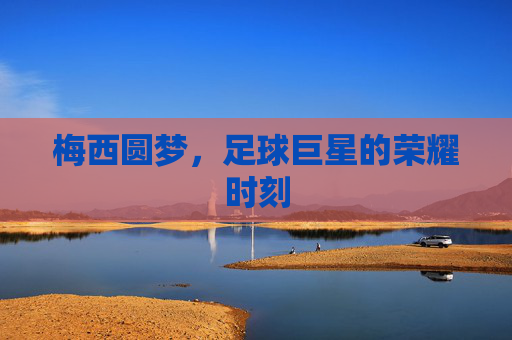 梅西圆梦,足球巨星的荣耀时刻 梅西圆梦,足球巨星的荣耀时刻