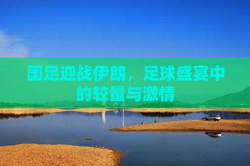 国足迎战伊朗，足球盛宴中的较量与激情
