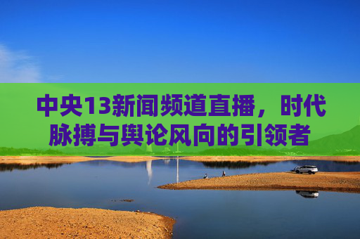 中央13新闻频道直播，时代脉搏与舆论风向的引领者