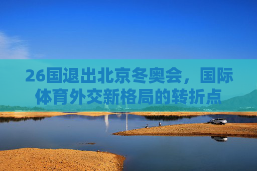 26国退出北京冬奥会，国际体育外交新格局的转折点