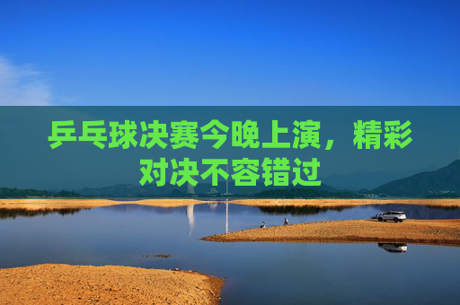 乒乓球决赛今晚上演，精彩对决不容错过