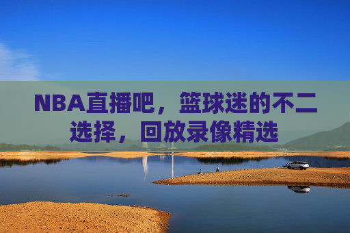 NBA直播吧，篮球迷的不二选择，回放录像精选