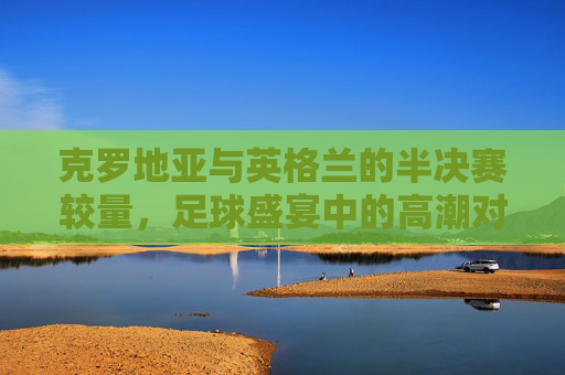 克罗地亚与英格兰的半决赛较量，足球盛宴中的高潮对决