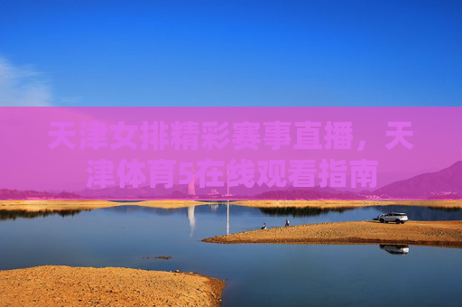 天津女排精彩赛事直播，天津体育5在线观看指南