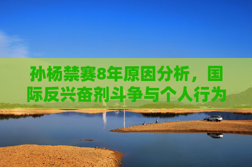 孙杨禁赛8年原因分析,国际反兴奋剂斗争与个人行为后果 孙杨禁赛8年原因分析,国际反兴奋剂斗争与个人行为后果