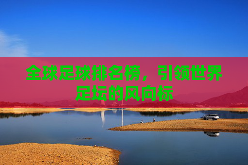 全球足球排名榜，引领世界足坛的风向标