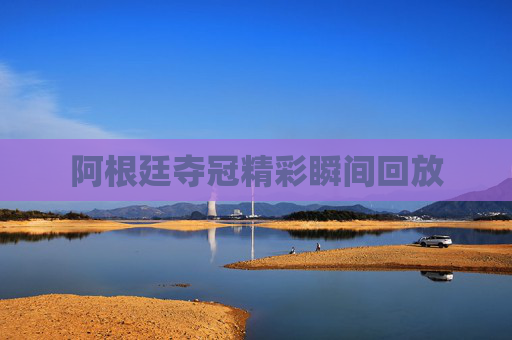 阿根廷夺冠精彩瞬间回放