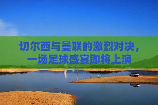 切尔西与曼联的激烈对决，一场足球盛宴即将上演