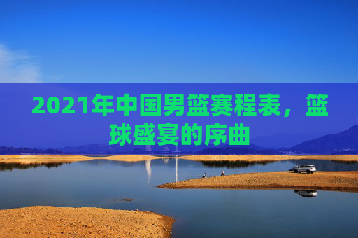 2021年中国男篮赛程表,篮球盛宴的序曲 2021年中国男篮赛程表,篮球盛宴的序曲