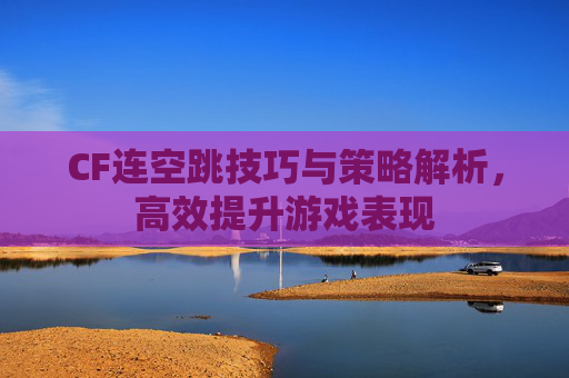 CF连空跳技巧与策略解析，高效提升游戏表现