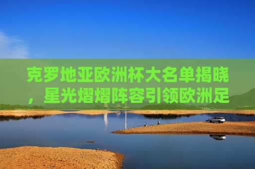 克罗地亚欧洲杯大名单揭晓，星光熠熠阵容引领欧洲足坛