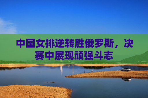 中国女排逆转胜俄罗斯，决赛中展现顽强斗志