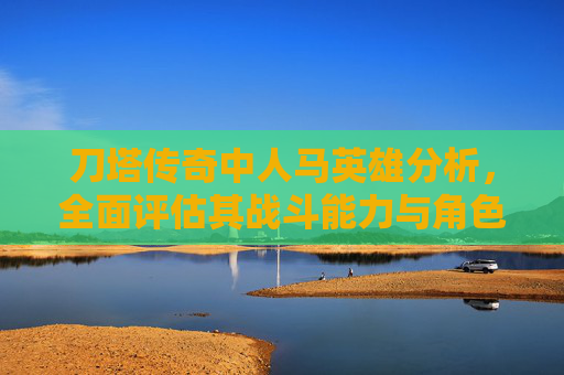 刀塔传奇中人马英雄分析，全面评估其战斗能力与角色定位