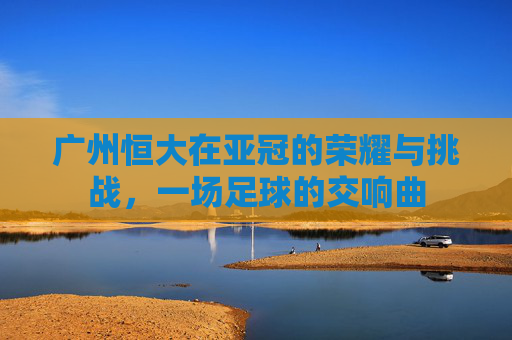 广州恒大在亚冠的荣耀与挑战，一场足球的交响曲