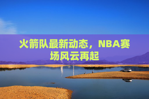火箭队最新动态，NBA赛场风云再起